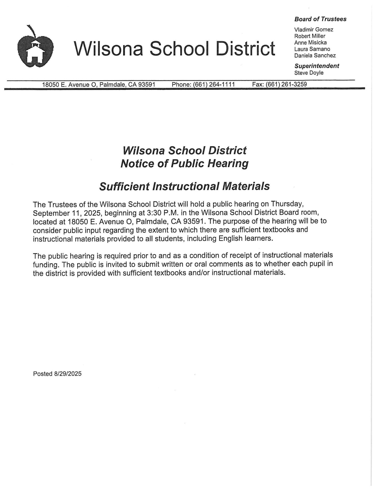 Wilsona School District 18050 E. Avenue O, Palmdale, CA 93591  Phone: (661) 264-1111  Fax: (661) 261-3259  Board of Trustees Vladimir Gomez Robert Miller Anne Misicka Laura Samano Daniela Sanchez  Superintendent Steve Doyle Wilsona School District Notice of Public Hearing  Sufficient Instructional Materials  The Trustees of the Wilsona School District will hold a public hearing on Thursday, September 11, 2025, beginning at 3:30 P.M. in the Wilsona School District Board room, located at 18050 E. Avenue O, Palmdale, CA 93591. The purpose of the hearing will be to consider public input regarding the extent to which there are sufficient textbooks and instructional materials provided to all students, including English learners.  The public hearing is required prior to and as a condition of receipt of instructional materials funding. The public is invited to submit written or oral comments as to whether each pupil in the district is provided with sufficient textbooks and/or instructional materials.  Posted 8/29/2025